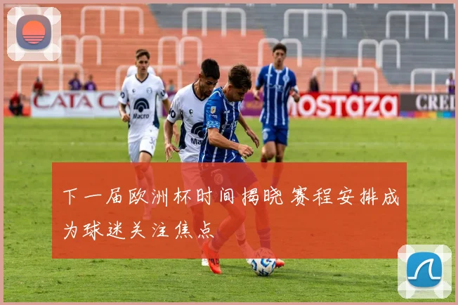 下一届欧洲杯时间揭晓 赛程安排成为球迷关注焦点