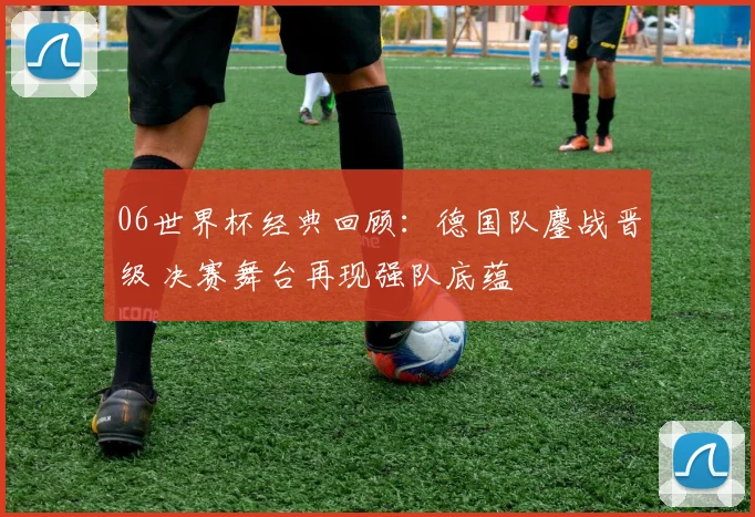 06世界杯经典回顾:德国队鏖战晋级 决赛舞台再现强队底蕴